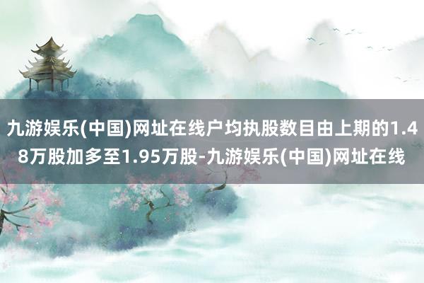 九游娱乐(中国)网址在线户均执股数目由上期的1.48万股加多至1.95万股-九游娱乐(中国)网址在线