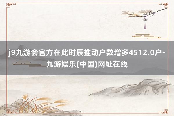 j9九游会官方在此时辰推动户数增多4512.0户-九游娱乐(中国)网址在线