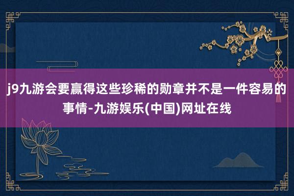 j9九游会要赢得这些珍稀的勋章并不是一件容易的事情-九游娱乐(中国)网址在线