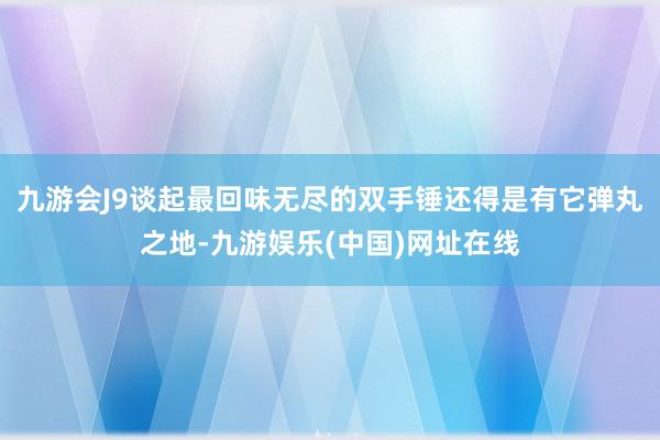 九游会J9谈起最回味无尽的双手锤还得是有它弹丸之地-九游娱乐(中国)网址在线