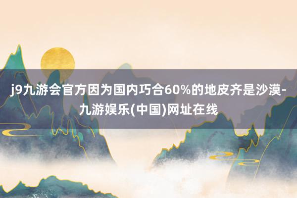 j9九游会官方因为国内巧合60%的地皮齐是沙漠-九游娱乐(中国)网址在线