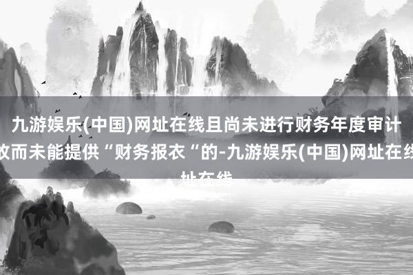 九游娱乐(中国)网址在线且尚未进行财务年度审计故而未能提供“财务报衣“的-九游娱乐(中国)网址在线