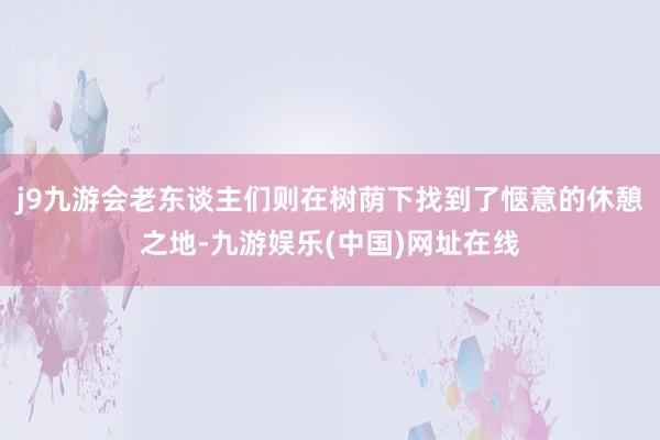 j9九游会老东谈主们则在树荫下找到了惬意的休憩之地-九游娱乐(中国)网址在线