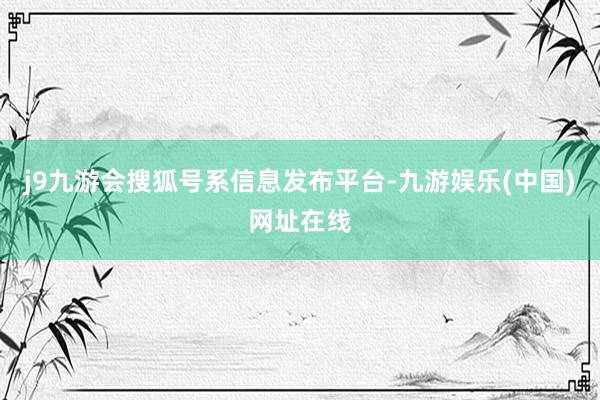 j9九游会搜狐号系信息发布平台-九游娱乐(中国)网址在线