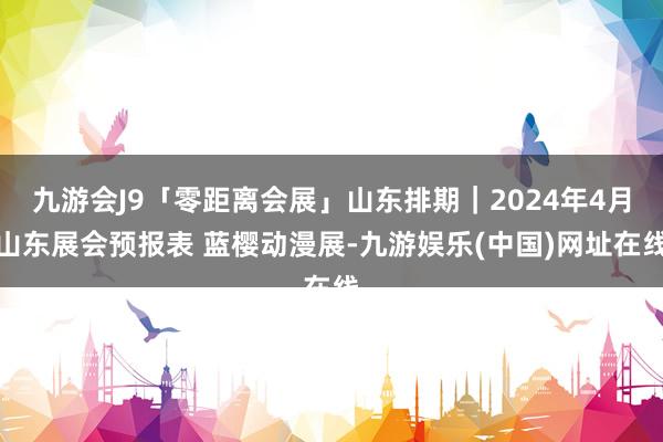 九游会J9「零距离会展」山东排期｜2024年4月山东展会预报表 蓝樱动漫展-九游娱乐(中国)网址在线