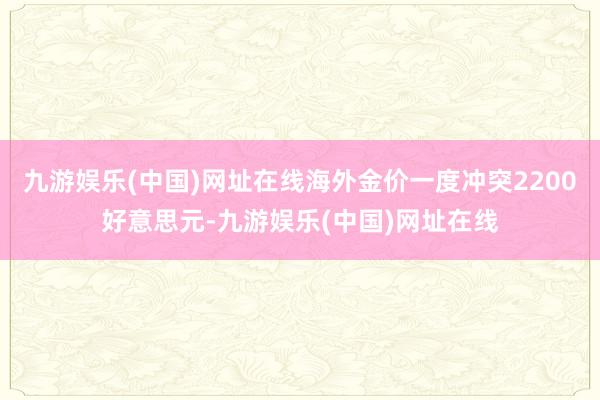 九游娱乐(中国)网址在线海外金价一度冲突2200好意思元-九游娱乐(中国)网址在线