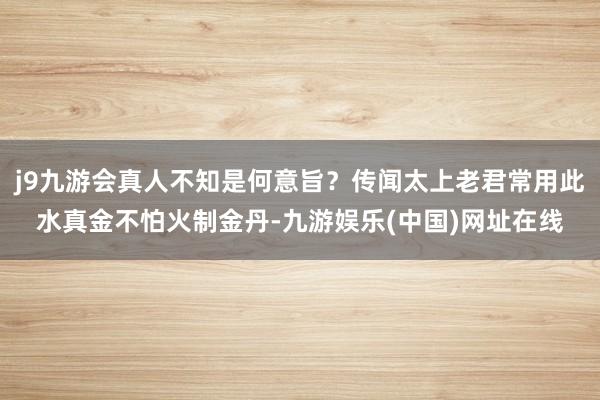 j9九游会真人不知是何意旨？传闻太上老君常用此水真金不怕火制金丹-九游娱乐(中国)网址在线