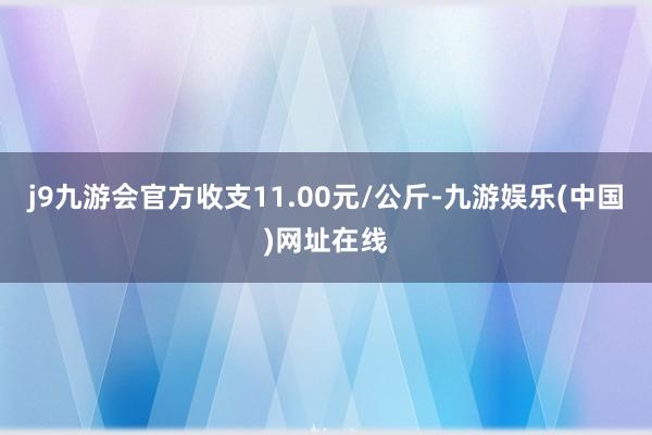 j9九游会官方收支11.00元/公斤-九游娱乐(中国)网址在线