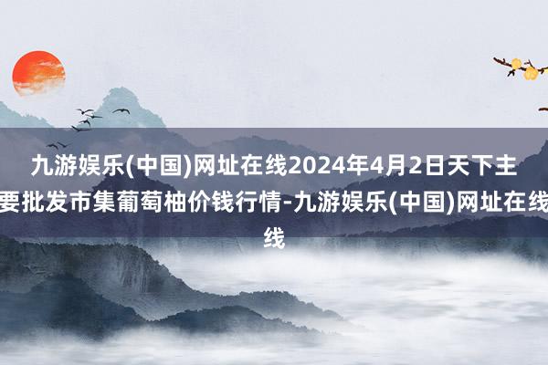 九游娱乐(中国)网址在线2024年4月2日天下主要批发市集葡萄柚价钱行情-九游娱乐(中国)网址在线