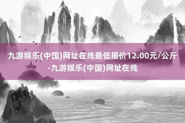 九游娱乐(中国)网址在线最低报价12.00元/公斤-九游娱乐(中国)网址在线