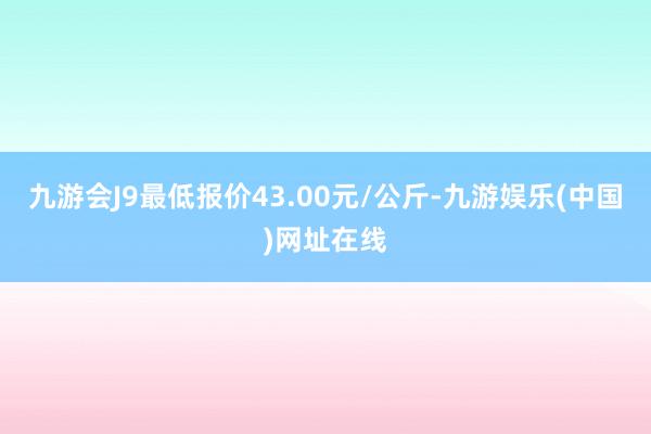 九游会J9最低报价43.00元/公斤-九游娱乐(中国)网址在线