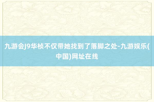 九游会J9华桢不仅带她找到了落脚之处-九游娱乐(中国)网址在线