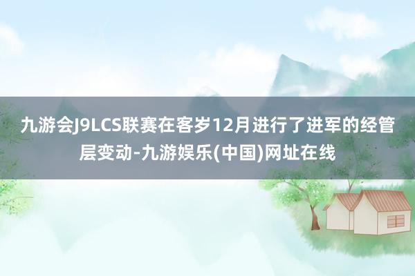 九游会J9LCS联赛在客岁12月进行了进军的经管层变动-九游娱乐(中国)网址在线