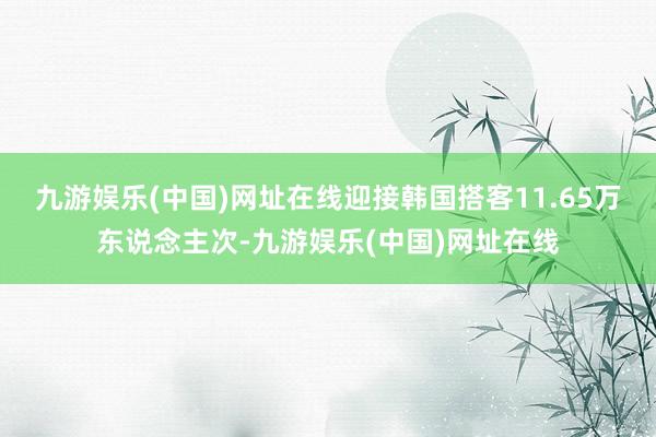 九游娱乐(中国)网址在线迎接韩国搭客11.65万东说念主次-九游娱乐(中国)网址在线