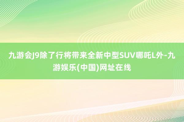 九游会J9除了行将带来全新中型SUV哪吒L外-九游娱乐(中国)网址在线