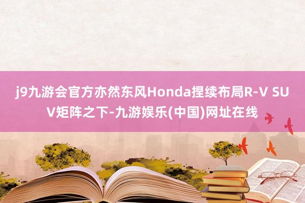 j9九游会官方亦然东风Honda捏续布局R-V SUV矩阵之下-九游娱乐(中国)网址在线