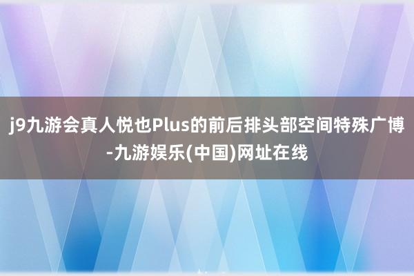 j9九游会真人悦也Plus的前后排头部空间特殊广博-九游娱乐(中国)网址在线