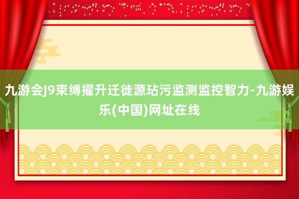 九游会J9束缚擢升迁徙源玷污监测监控智力-九游娱乐(中国)网址在线