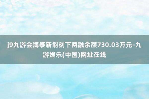 j9九游会海泰新能刻下两融余额730.03万元-九游娱乐(中国)网址在线