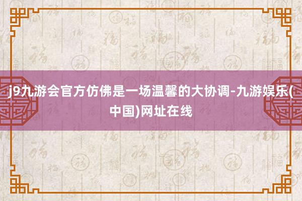 j9九游会官方仿佛是一场温馨的大协调-九游娱乐(中国)网址在线