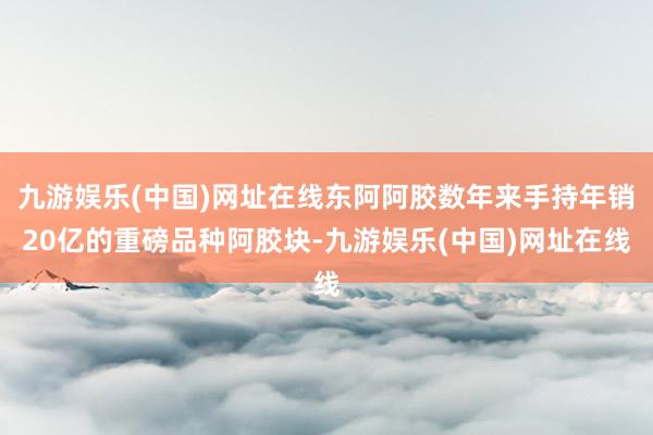 九游娱乐(中国)网址在线东阿阿胶数年来手持年销20亿的重磅品种阿胶块-九游娱乐(中国)网址在线