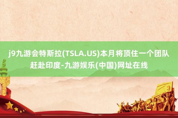 j9九游会特斯拉(TSLA.US)本月将顶住一个团队赶赴印度-九游娱乐(中国)网址在线