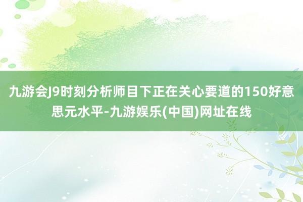 九游会J9时刻分析师目下正在关心要道的150好意思元水平-九游娱乐(中国)网址在线