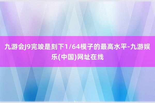 九游会J9完竣是刻下1/64模子的最高水平-九游娱乐(中国)网址在线