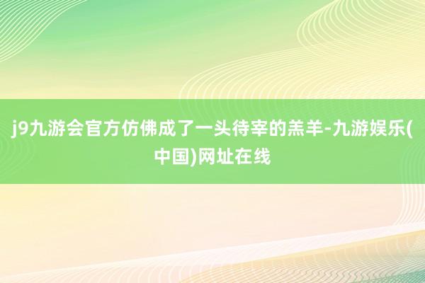 j9九游会官方仿佛成了一头待宰的羔羊-九游娱乐(中国)网址在线