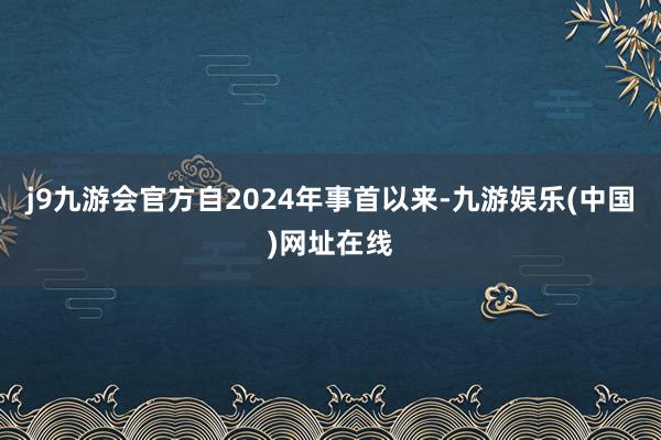 j9九游会官方自2024年事首以来-九游娱乐(中国)网址在线