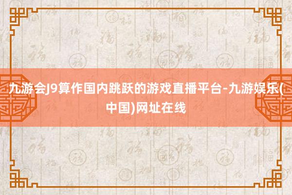 九游会J9算作国内跳跃的游戏直播平台-九游娱乐(中国)网址在线