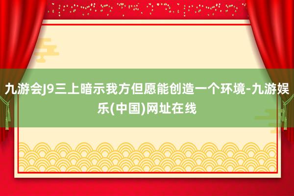 九游会J9三上暗示我方但愿能创造一个环境-九游娱乐(中国)网址在线