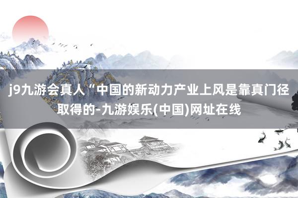 j9九游会真人“中国的新动力产业上风是靠真门径取得的-九游娱乐(中国)网址在线