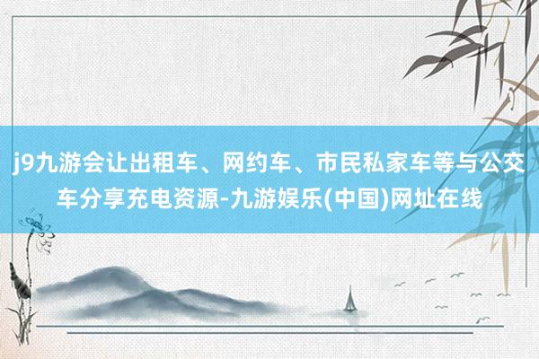 j9九游会让出租车、网约车、市民私家车等与公交车分享充电资源-九游娱乐(中国)网址在线