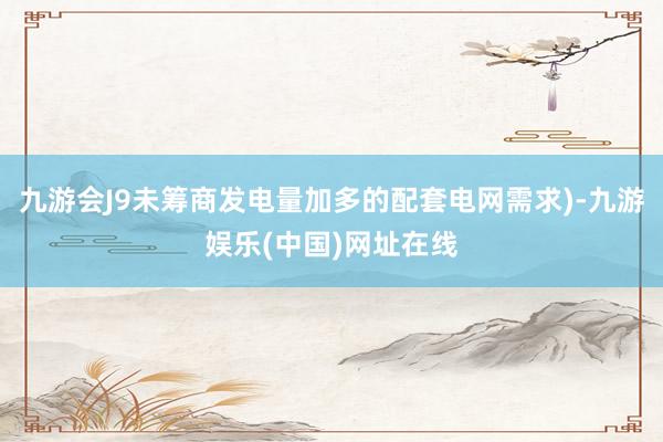 九游会J9未筹商发电量加多的配套电网需求)-九游娱乐(中国)网址在线