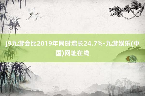 j9九游会比2019年同时增长24.7%-九游娱乐(中国)网址在线