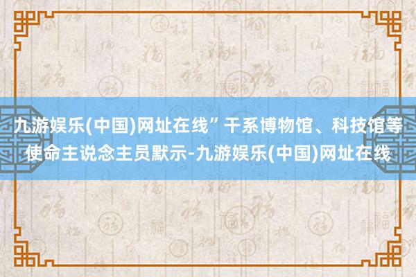 九游娱乐(中国)网址在线”干系博物馆、科技馆等使命主说念主员默示-九游娱乐(中国)网址在线