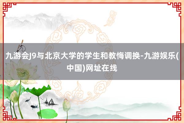 九游会J9与北京大学的学生和教悔调换-九游娱乐(中国)网址在线