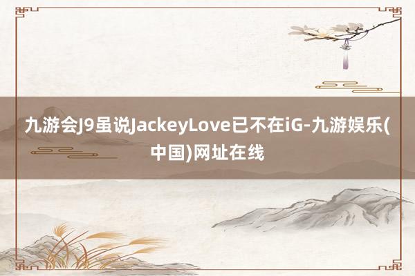 九游会J9虽说JackeyLove已不在iG-九游娱乐(中国)网址在线