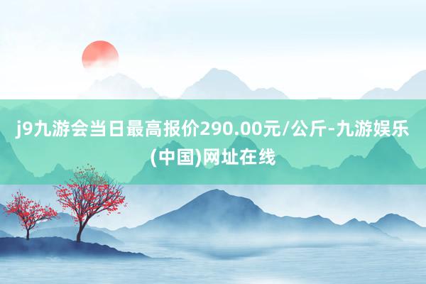 j9九游会当日最高报价290.00元/公斤-九游娱乐(中国)网址在线