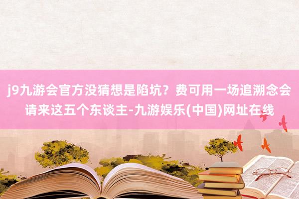 j9九游会官方没猜想是陷坑？费可用一场追溯念会请来这五个东谈主-九游娱乐(中国)网址在线