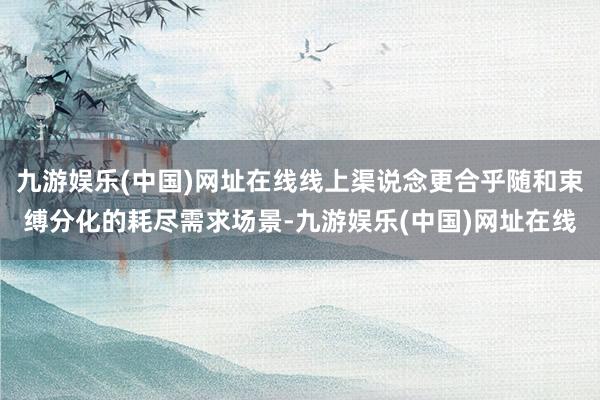 九游娱乐(中国)网址在线线上渠说念更合乎随和束缚分化的耗尽需求场景-九游娱乐(中国)网址在线