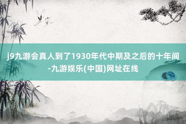 j9九游会真人到了1930年代中期及之后的十年间-九游娱乐(中国)网址在线