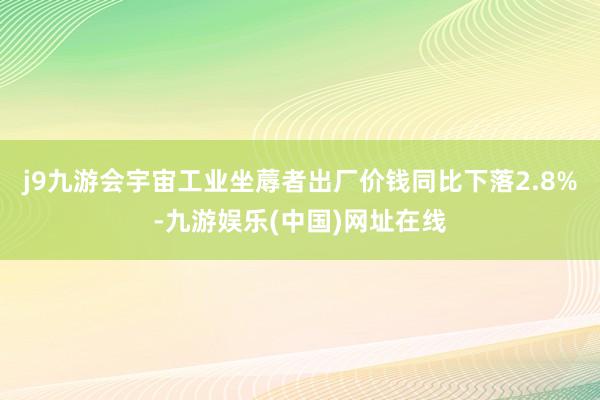 j9九游会宇宙工业坐蓐者出厂价钱同比下落2.8%-九游娱乐(中国)网址在线