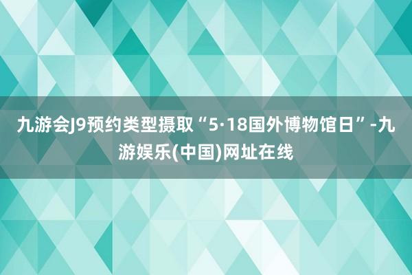 九游会J9预约类型摄取“5·18国外博物馆日”-九游娱乐(中国)网址在线