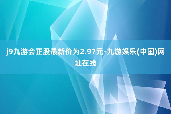 j9九游会正股最新价为2.97元-九游娱乐(中国)网址在线