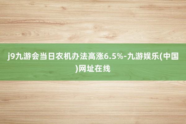 j9九游会当日农机办法高涨6.5%-九游娱乐(中国)网址在线