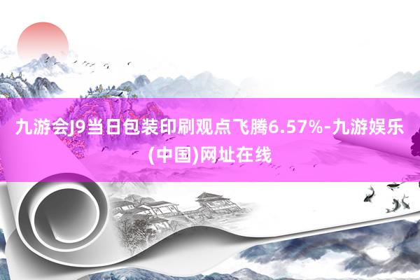 九游会J9当日包装印刷观点飞腾6.57%-九游娱乐(中国)网址在线