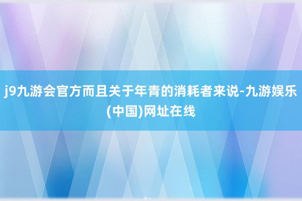 j9九游会官方而且关于年青的消耗者来说-九游娱乐(中国)网址在线