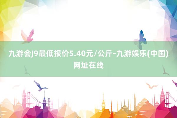 九游会J9最低报价5.40元/公斤-九游娱乐(中国)网址在线